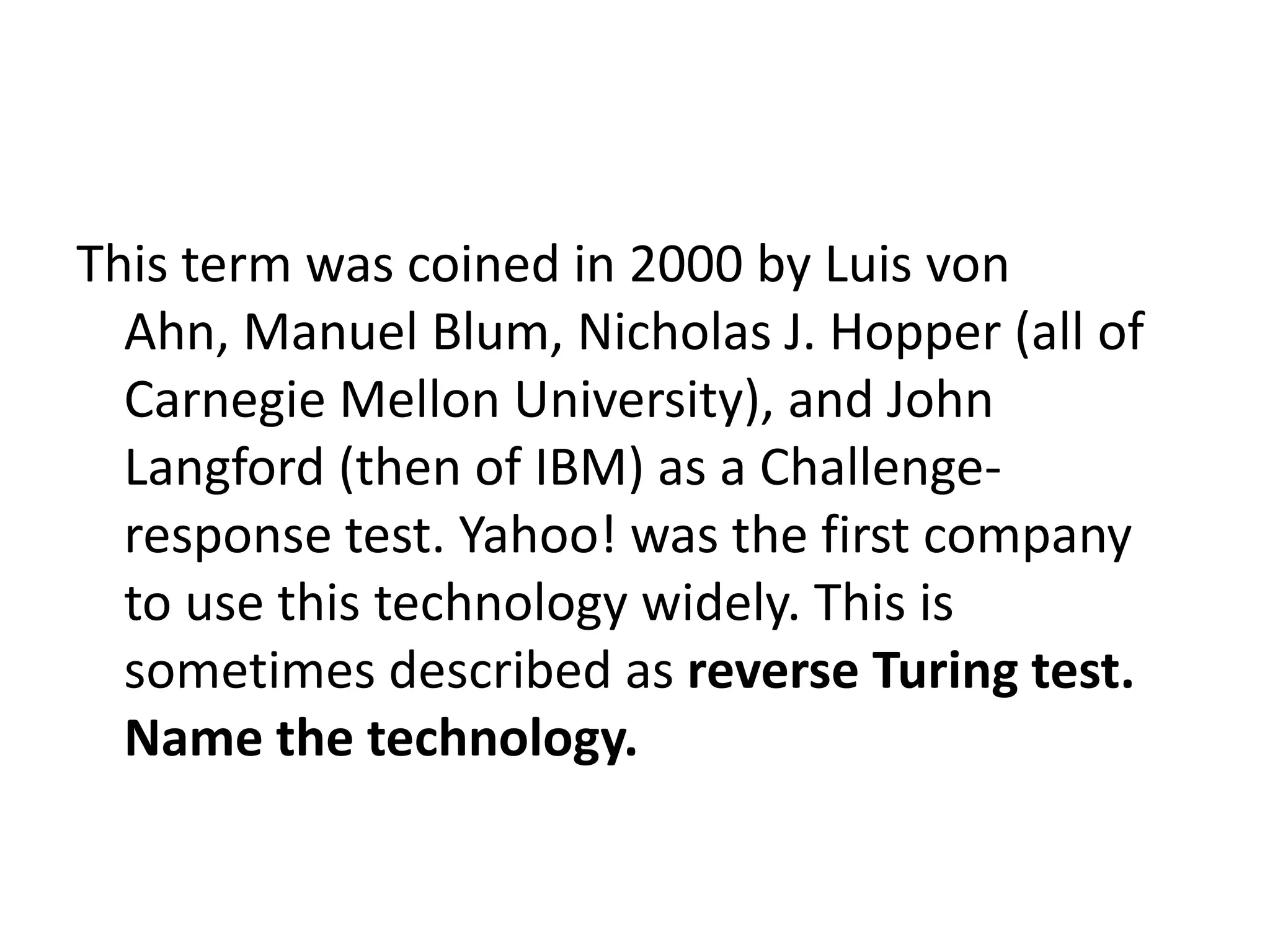 This term was coined in 2000 by Luis von Ahn, Manuel Blum, Nicholas J. Hopper (all of Carnegie Mellon University), and John Langford (then of IBM) as a Challenge-response test. Yahoo! was the first company to use this technology widely. This is sometimes described as reverse Turing test. Name the technology.