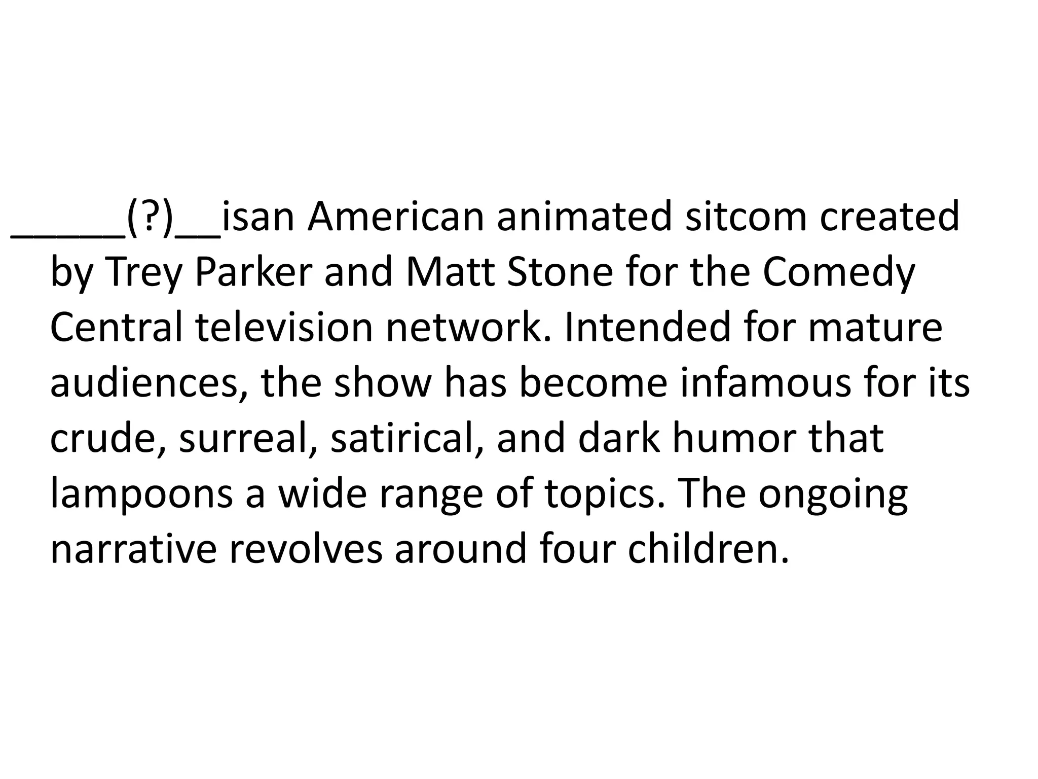_____(?)__isan American animated sitcom created by Trey Parker and Matt Stone for the Comedy Central television network. Intended for mature audiences, the show has become infamous for its crude, surreal, satirical, and dark humor that lampoons a wide range of topics. The ongoing narrative revolves around four children.