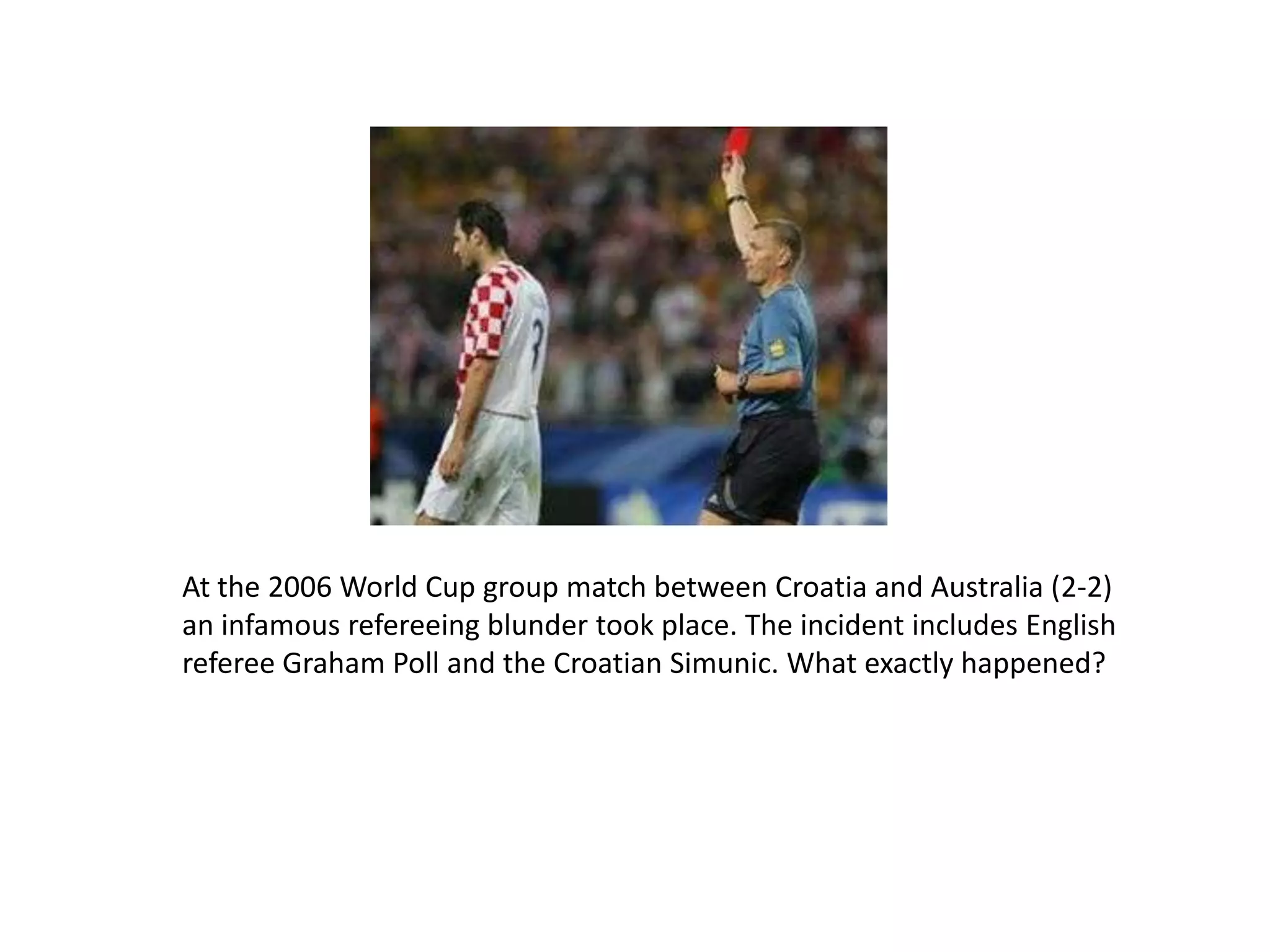 At the 2006 World Cup group match between Croatia and Australia (2-2) an infamous refereeing blundertook place. The incident includes English referee Graham Poll and the Croatian Simunic. What exactly happened?
