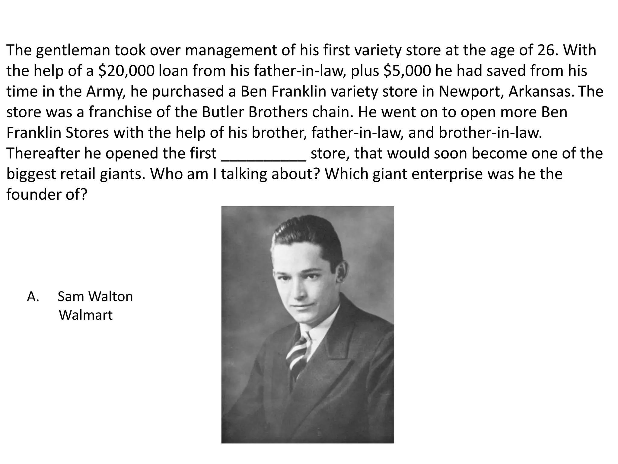The gentleman took over management of his first variety store at the age of 26. With the help of a $20,000 loan from his father-in-law, plus $5,000 he had saved from his time in the Army, he purchased a Ben Franklin variety store in Newport, Arkansas.The store was a franchise of the Butler Brothers chain. He went on to open more Ben Franklin Stores with the help of his brother, father-in-law, and brother-in-law. Thereafter he opened the first __________ store, that would soon become one of the biggest retail giants. Who am I talking about? Which giant enterprise was he the founder of?Sam WaltonWalmart