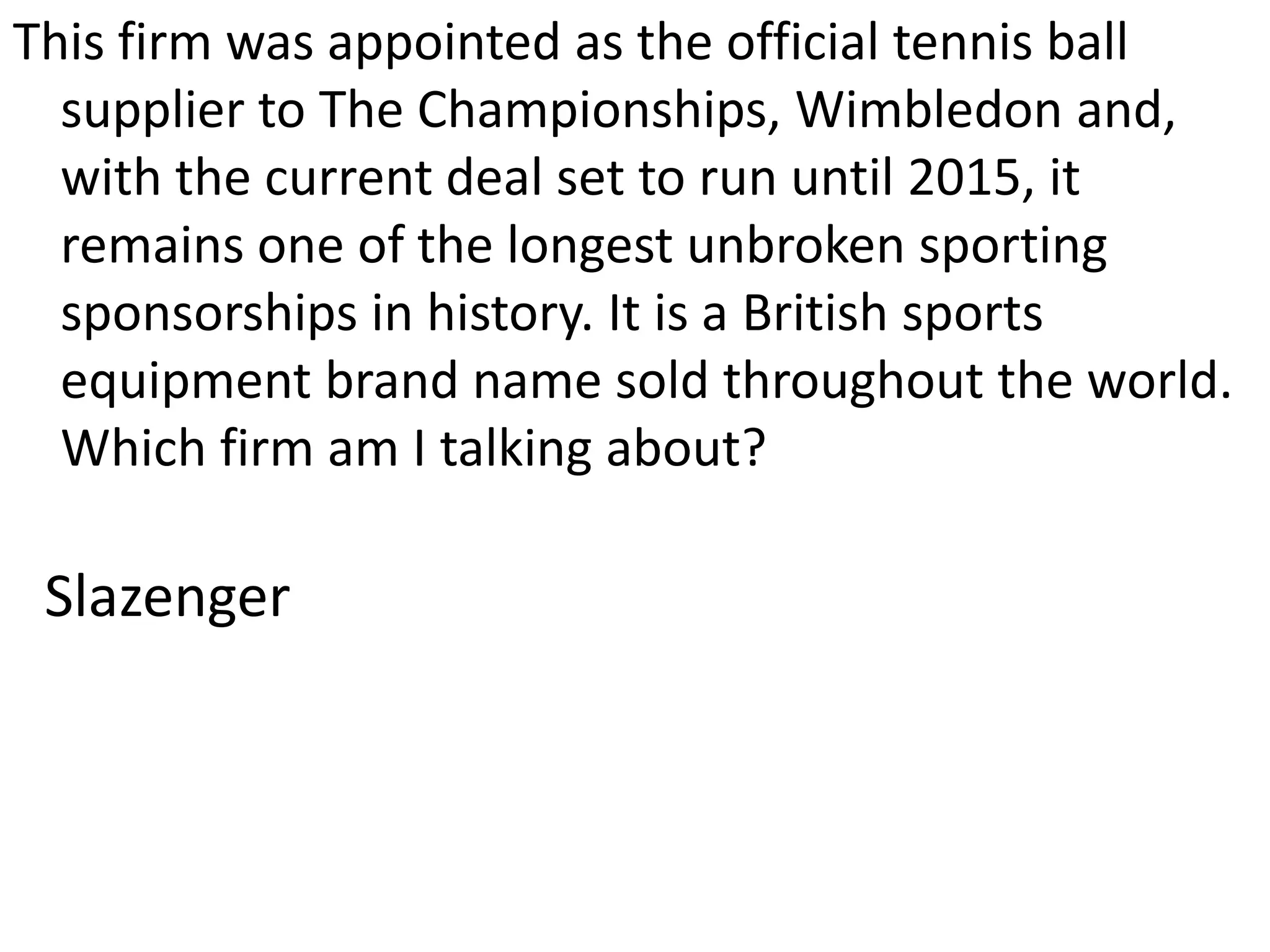 This firm was appointed as the official tennis ball supplier to The Championships, Wimbledon and, with the current deal set to run until 2015, it remains one of the longest unbroken sporting sponsorships in history. It is a British sports equipment brand name sold throughout the world. Which firm am I talking about?Slazenger