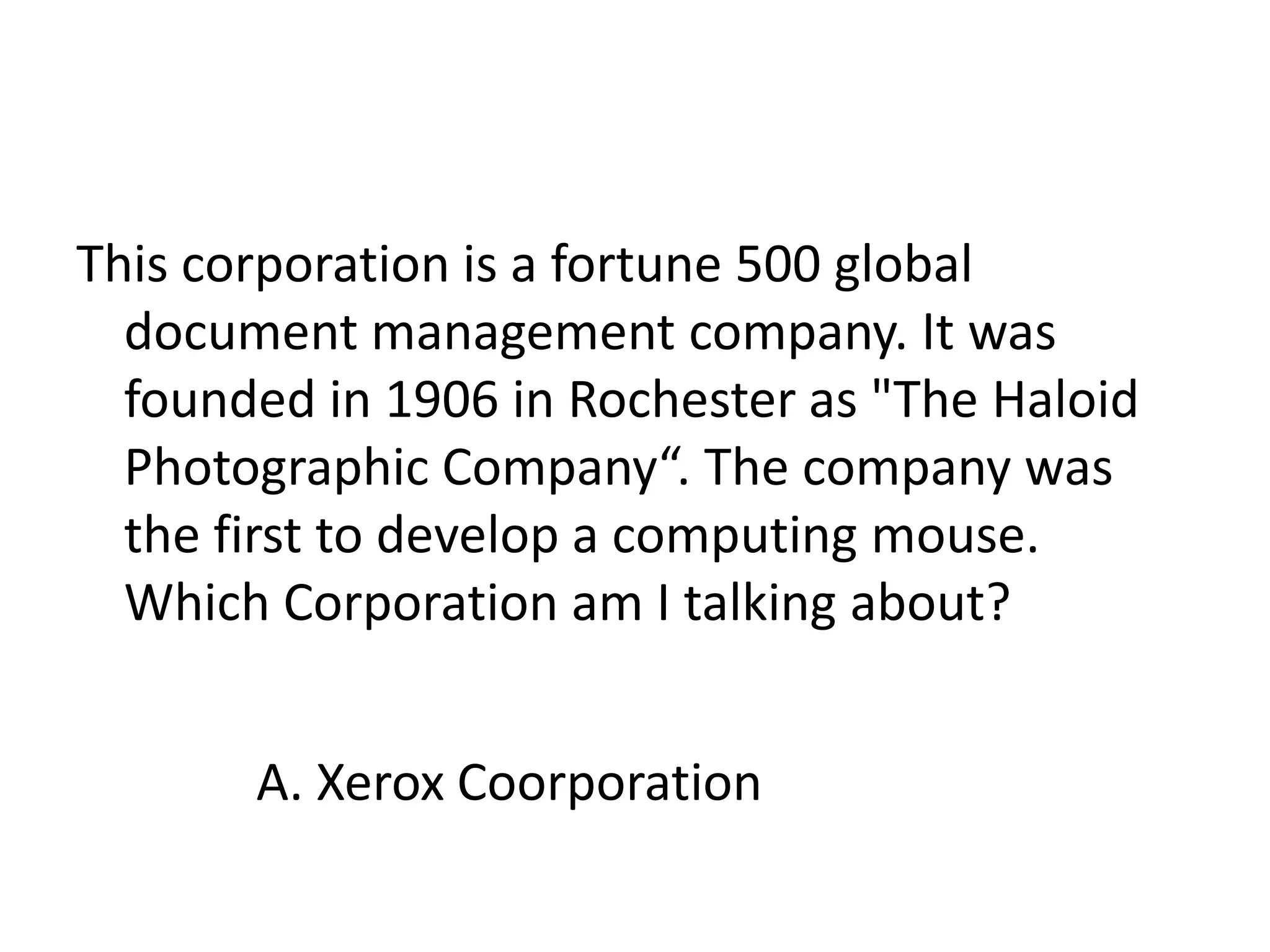 This corporation is a fortune 500 global document management company. It was founded in 1906 in Rochester as "The Haloid Photographic Company“. The company was the first to develop a computing mouse. Which Corporation am I talking about?A. Xerox Coorporation