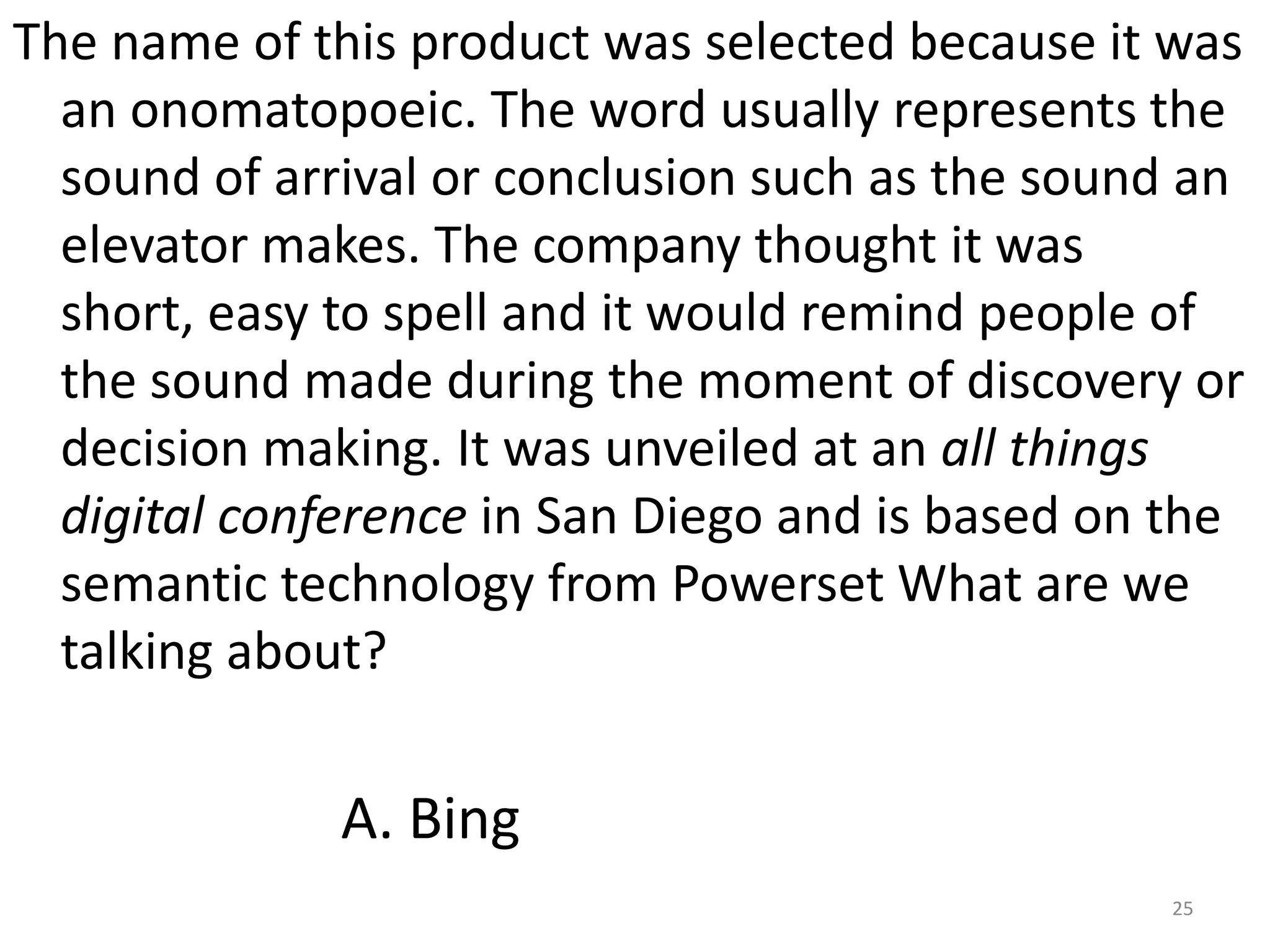 The name of this product was selected because it was an onomatopoeic. The word usually represents the sound of arrival or conclusion such as the sound an elevator makes. The company thought it was short, easy to spell and it would remind people of the sound made during the moment of discovery or decision making. It was unveiled at an all things digital conference in San Diego and is based on the semantic technology from PowersetWhat are we talking about?25A. Bing