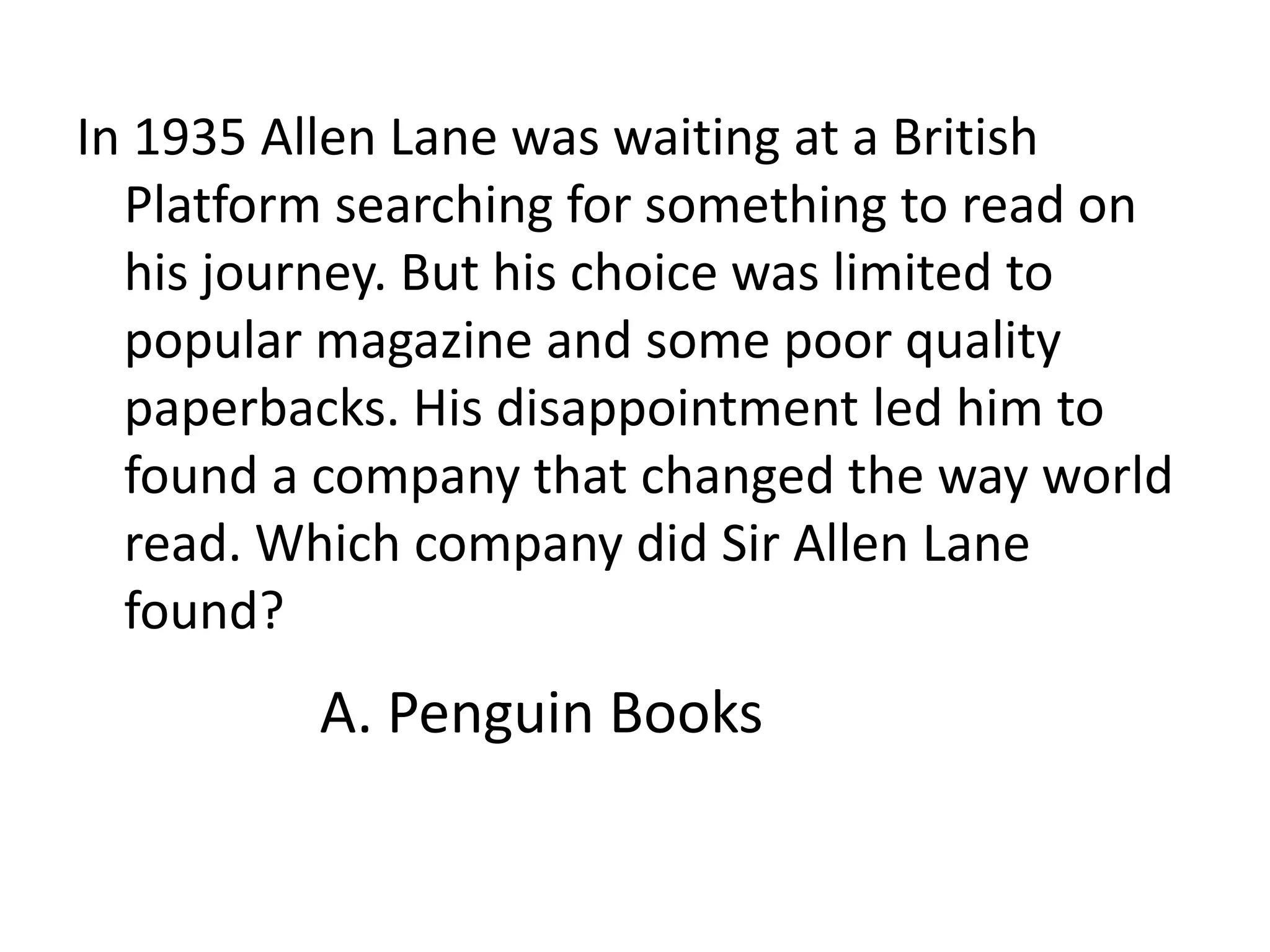 In 1935 Allen Lane was waiting at a British Platform searching for something to read on his journey. But his choice was limited to popular magazine and some poor quality paperbacks. His disappointment led him to found a company that changed the way world read. Which company did Sir Allen Lane found? A. Penguin Books