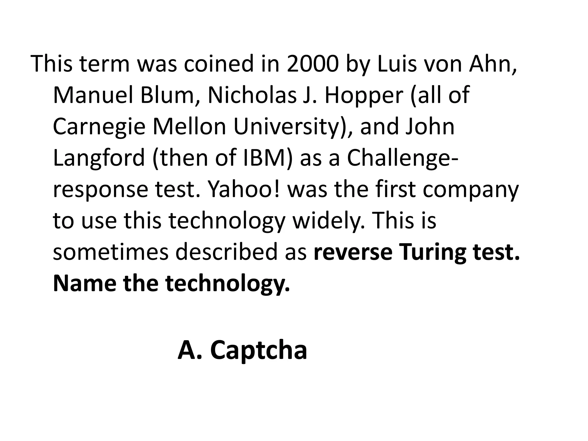 This term was coined in 2000 by Luis von Ahn, Manuel Blum, Nicholas J. Hopper (all of Carnegie Mellon University), and John Langford (then of IBM) as a Challenge-response test. Yahoo! was the first company to use this technology widely. This is sometimes described as reverse Turing test. Name the technology.A. Captcha