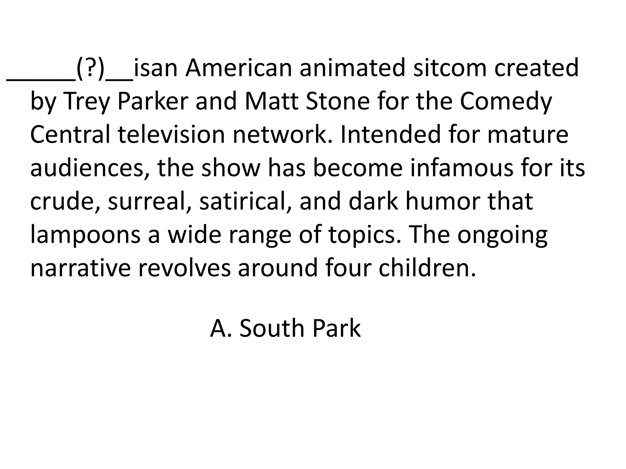 _____(?)__isan American animated sitcom created by Trey Parker and Matt Stone for the Comedy Central television network. Intended for mature audiences, the show has become infamous for its crude, surreal, satirical, and dark humor that lampoons a wide range of topics. The ongoing narrative revolves around four children.A. South Park