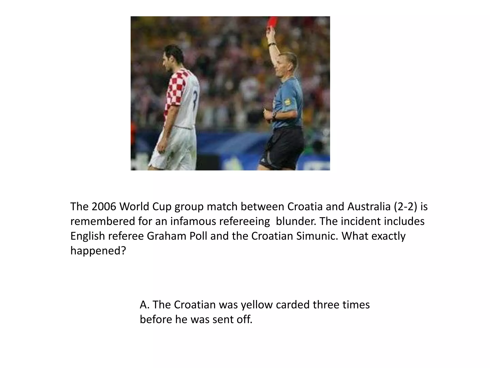 The 2006 World Cup group match between Croatia and Australia (2-2) is remembered for an infamous refereeing  blunder. The incident includes English referee Graham Poll and the Croatian Simunic. What exactly happened?A. The Croatian was yellow carded three times before he was sent off.