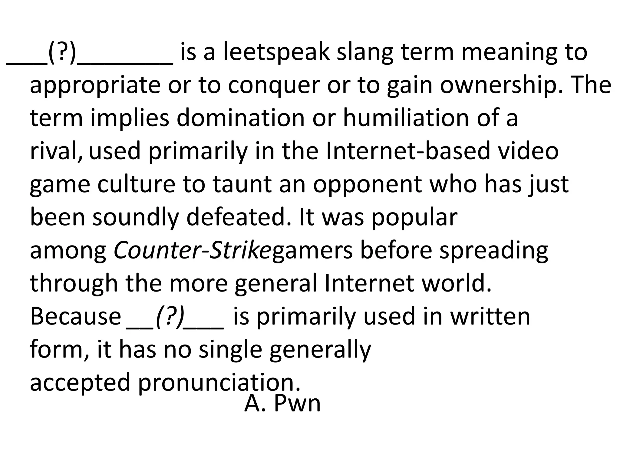 ___(?)_______ is a leetspeak slang term meaning to appropriate or to conquer or to gain ownership. The term implies domination or humiliation of a rival,used primarily in the Internet-based video game culture to taunt an opponent who has just been soundly defeated. It was popular among Counter-Strikegamers before spreading through the more general Internet world. Because __(?)___ is primarily used in written form, it has no single generally accepted pronunciation.A. Pwn