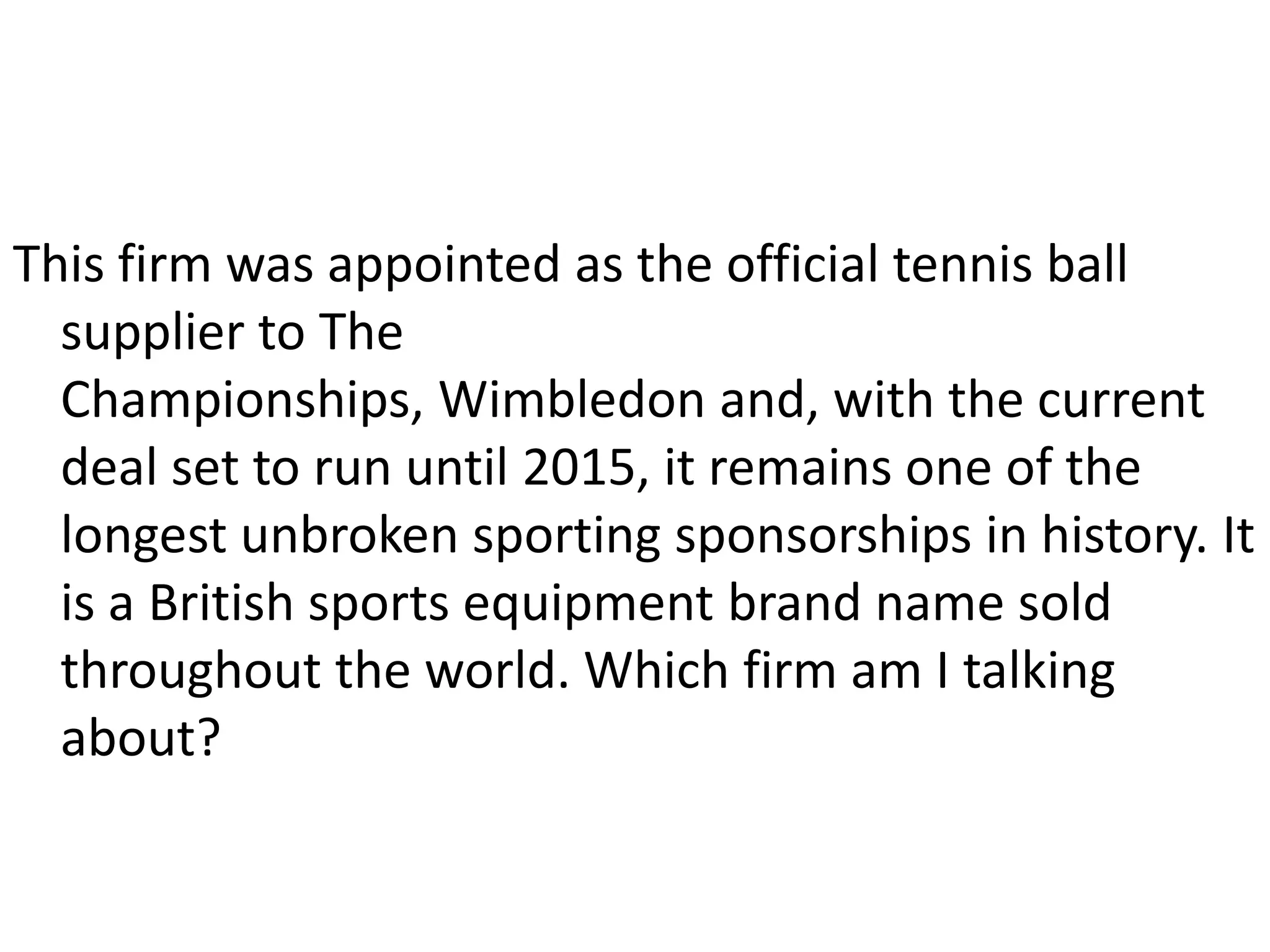 This firm was appointed as the official tennis ball supplier to The Championships, Wimbledon and, with the current deal set to run until 2015, it remains one of the longest unbroken sporting sponsorships in history. It is a British sports equipment brand name sold throughout the world. Which firm am I talking about?