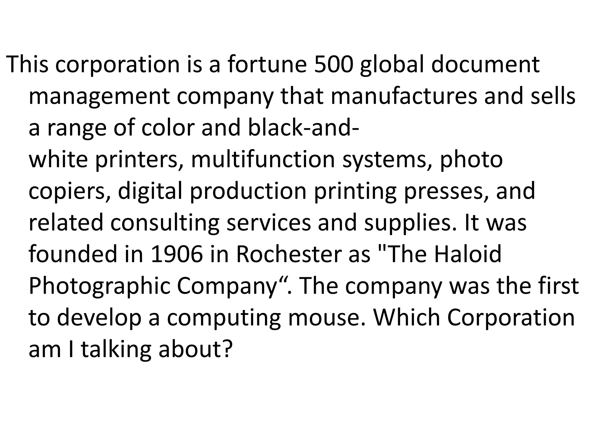 This corporation is a fortune 500 global document management company that manufactures and sells a range of color and black-and-white printers, multifunction systems, photo copiers, digital production printing presses, and related consulting services and supplies. It was founded in 1906 in Rochester as "The Haloid Photographic Company“. The company was the first to develop a computing mouse. Which Corporation am I talking about?