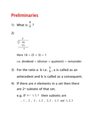 Preliminaries
           0
1) What is 0 ?

2)




     Here 16 = (5 × 3) + 1

     i.e. dividend = (divisor × quotient) + remainder

                           a
3) For the ratio a: b i.e. b , a is called as an

     antecedent and b is called as a consequent.

4) If there are n elements in a set then there
     are 2n subsets of that set.

     e.g. If A = 1, 2, 3 then subsets are
        , 1 , 2 , 3 , 1, 2 , 2, 3 , 1, 3 and 1, 2, 3
 