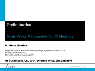 1Challenge the future
Preliminaries
Basic Vector Mathematics for 3D Modeling
Ir. Pirouz Nourian
PhD candidate & Instructor, chair of Design Informatics, since 2010
MSc in Architecture 2009
BSc in Control Engineering 2005
MSc Geomatics, GEO1004, Directed by Dr. Sisi Zlatanova
 