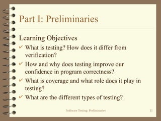 Software Testing: Preliminaries 11
Part I: Preliminaries
Learning Objectives
 What is testing? How does it differ from
verification?
 How and why does testing improve our
confidence in program correctness?
 What is coverage and what role does it play in
testing?
 What are the different types of testing?
 