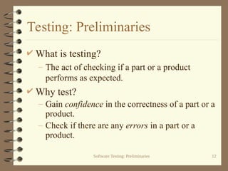 Software Testing: Preliminaries 12
Testing: Preliminaries
 What is testing?
– The act of checking if a part or a product
performs as expected.
 Why test?
– Gain confidence in the correctness of a part or a
product.
– Check if there are any errors in a part or a
product.
 
