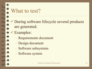 Software Testing: Preliminaries 13
What to test?
 During software lifecycle several products
are generated.
 Examples:
– Requirements document
– Design document
– Software subsystems
– Software system
 
