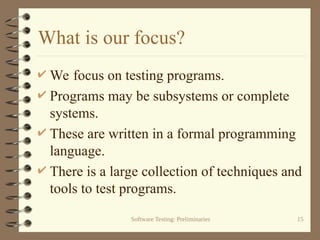 Software Testing: Preliminaries 15
What is our focus?
 We focus on testing programs.
 Programs may be subsystems or complete
systems.
 These are written in a formal programming
language.
 There is a large collection of techniques and
tools to test programs.
 