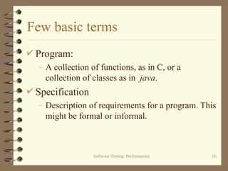 Software Testing: Preliminaries 16
Few basic terms
 Program:
– A collection of functions, as in C, or a
collection of classes as in java.
 Specification
– Description of requirements for a program. This
might be formal or informal.
 