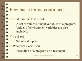 Software Testing: Preliminaries 17
Few basic terms-continued
 Test case or test input
– A set of values of input variables of a program.
Values of environment variables are also
included.
 Test set
– Set of test inputs
 Program execution
– Execution of a program on a test input.
 