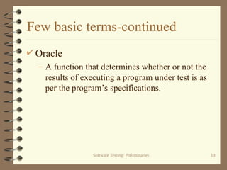 Software Testing: Preliminaries 18
Few basic terms-continued
 Oracle
– A function that determines whether or not the
results of executing a program under test is as
per the program’s specifications.
 