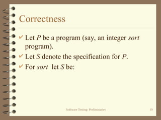 Software Testing: Preliminaries 19
Correctness
 Let P be a program (say, an integer sort
program).
 Let S denote the specification for P.
 For sort let S be:
 