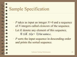 Software Testing: Preliminaries 20
Sample Specification
– P takes as input an integer N>0 and a sequence
of N integers called elements of the sequence.
– Let K denote any element of this sequence,
– P sorts the input sequence in descending order
and prints the sorted sequence.
.
)
1
(
0 some
for e
e
K 


 