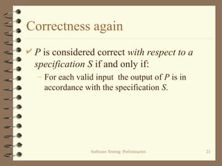 Software Testing: Preliminaries 21
Correctness again
 P is considered correct with respect to a
specification S if and only if:
– For each valid input the output of P is in
accordance with the specification S.
 