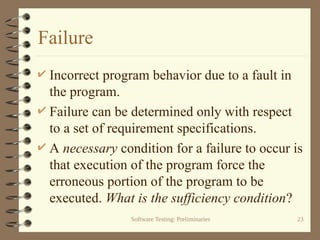 Software Testing: Preliminaries 23
Failure
 Incorrect program behavior due to a fault in
the program.
 Failure can be determined only with respect
to a set of requirement specifications.
 A necessary condition for a failure to occur is
that execution of the program force the
erroneous portion of the program to be
executed. What is the sufficiency condition?
 