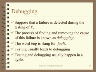 Software Testing: Preliminaries 25
Debugging
 Suppose that a failure is detected during the
testing of P.
 The process of finding and removing the cause
of this failure is known as debugging.
 The word bug is slang for fault.
 Testing usually leads to debugging
 Testing and debugging usually happen in a
cycle.
 