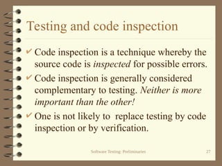 Software Testing: Preliminaries 27
Testing and code inspection
 Code inspection is a technique whereby the
source code is inspected for possible errors.
 Code inspection is generally considered
complementary to testing. Neither is more
important than the other!
 One is not likely to replace testing by code
inspection or by verification.
 