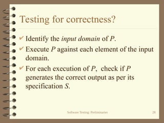 Software Testing: Preliminaries 28
Testing for correctness?
 Identify the input domain of P.
 Execute P against each element of the input
domain.
 For each execution of P, check if P
generates the correct output as per its
specification S.
 