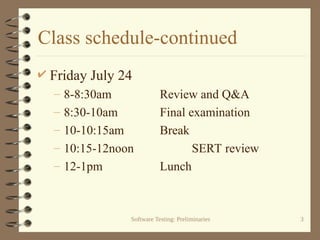 Software Testing: Preliminaries 3
Class schedule-continued
 Friday July 24
– 8-8:30am Review and Q&A
– 8:30-10am Final examination
– 10-10:15am Break
– 10:15-12noon SERT review
– 12-1pm Lunch
 