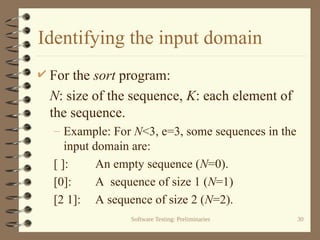 Software Testing: Preliminaries 30
Identifying the input domain
 For the sort program:
N: size of the sequence, K: each element of
the sequence.
– Example: For N<3, e=3, some sequences in the
input domain are:
[ ]: An empty sequence (N=0).
[0]: A sequence of size 1 (N=1)
[2 1]: A sequence of size 2 (N=2).
 