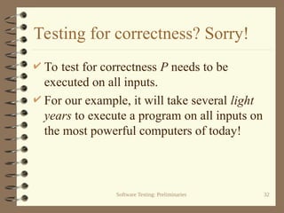 Software Testing: Preliminaries 32
Testing for correctness? Sorry!
 To test for correctness P needs to be
executed on all inputs.
 For our example, it will take several light
years to execute a program on all inputs on
the most powerful computers of today!
 