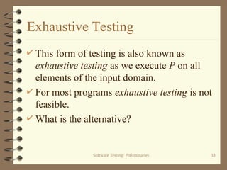 Software Testing: Preliminaries 33
Exhaustive Testing
 This form of testing is also known as
exhaustive testing as we execute P on all
elements of the input domain.
 For most programs exhaustive testing is not
feasible.
 What is the alternative?
 