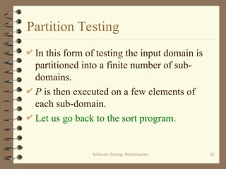 Software Testing: Preliminaries 35
Partition Testing
 In this form of testing the input domain is
partitioned into a finite number of sub-
domains.
 P is then executed on a few elements of
each sub-domain.
 Let us go back to the sort program.
 