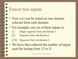 Software Testing: Preliminaries 37
Fewer test inputs
 Now sort can be tested on one element
selected from each domain.
 For example, one set of three inputs is:
[ ] Empty sequence from sub-domain 1.
[2] Sequence from sub-domain 2.
[2 0] Sequence from sub-domain 3.
 We have thus reduced the number of inputs
used for testing from 13 to 3!
 