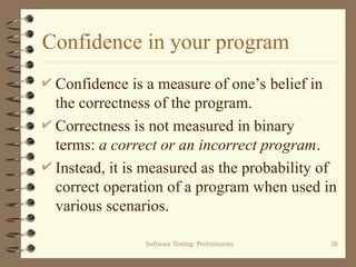 Software Testing: Preliminaries 38
Confidence in your program
 Confidence is a measure of one’s belief in
the correctness of the program.
 Correctness is not measured in binary
terms: a correct or an incorrect program.
 Instead, it is measured as the probability of
correct operation of a program when used in
various scenarios.
 