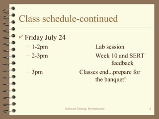 Software Testing: Preliminaries 4
Class schedule-continued
 Friday July 24
– 1-2pm Lab session
– 2-3pm Week 10 and SERT
feedback
– 3pm Classes end...prepare for
the banquet!
 