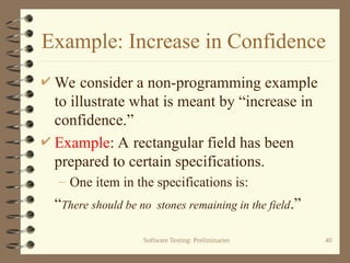 Software Testing: Preliminaries 40
Example: Increase in Confidence
 We consider a non-programming example
to illustrate what is meant by “increase in
confidence.”
 Example: A rectangular field has been
prepared to certain specifications.
– One item in the specifications is:
“There should be no stones remaining in the field.”
 