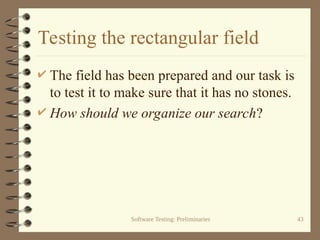 Software Testing: Preliminaries 43
Testing the rectangular field
 The field has been prepared and our task is
to test it to make sure that it has no stones.
 How should we organize our search?
 