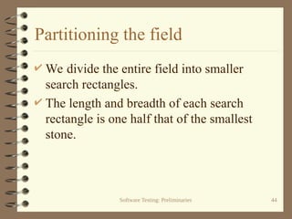 Software Testing: Preliminaries 44
Partitioning the field
 We divide the entire field into smaller
search rectangles.
 The length and breadth of each search
rectangle is one half that of the smallest
stone.
 