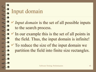 Software Testing: Preliminaries 46
Input domain
 Input domain is the set of all possible inputs
to the search process.
 In our example this is the set of all points in
the field. Thus, the input domain is infinite!
 To reduce the size of the input domain we
partition the field into finite size rectangles.
 