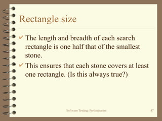 Software Testing: Preliminaries 47
Rectangle size
 The length and breadth of each search
rectangle is one half that of the smallest
stone.
 This ensures that each stone covers at least
one rectangle. (Is this always true?)
 