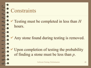 Software Testing: Preliminaries 48
Constraints
 Testing must be completed in less than H
hours.
 Any stone found during testing is removed.
 Upon completion of testing the probability
of finding a stone must be less than p.
 