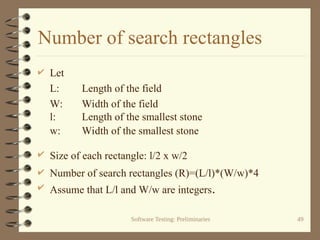 Software Testing: Preliminaries 49
Number of search rectangles
 Let
L: Length of the field
W: Width of the field
l: Length of the smallest stone
w: Width of the smallest stone
 Size of each rectangle: l/2 x w/2
 Number of search rectangles (R)=(L/l)*(W/w)*4
 Assume that L/l and W/w are integers.
 