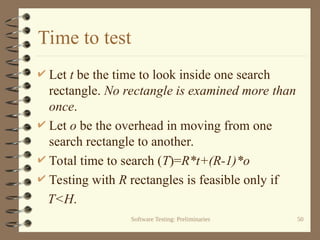 Software Testing: Preliminaries 50
Time to test
 Let t be the time to look inside one search
rectangle. No rectangle is examined more than
once.
 Let o be the overhead in moving from one
search rectangle to another.
 Total time to search (T)=R*t+(R-1)*o
 Testing with R rectangles is feasible only if
T<H.
 