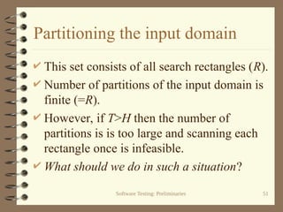 Software Testing: Preliminaries 51
Partitioning the input domain
 This set consists of all search rectangles (R).
 Number of partitions of the input domain is
finite (=R).
 However, if T>H then the number of
partitions is is too large and scanning each
rectangle once is infeasible.
 What should we do in such a situation?
 