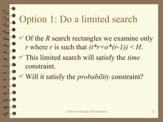 Software Testing: Preliminaries 52
Option 1: Do a limited search
 Of the R search rectangles we examine only
r where r is such that (t*r+o*(r-1)) < H.
 This limited search will satisfy the time
constraint.
 Will it satisfy the probability constraint?
 