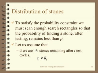 Software Testing: Preliminaries 53
Distribution of stones
 To satisfy the probability constraint we
must scan enough search rectangles so that
the probability of finding a stone, after
testing, remains less than p.
 Let us assume that
– there are stones remaining after i test
cycles.
i
s
i
i R
s 
 