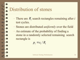 Software Testing: Preliminaries 54
Distribution of stones
– There are search rectangles remaining after i
test cycles.
– Stones are distributed uniformly over the field
– An estimate of the probability of finding a
stone in a randomly selected remaining search
rectangle is
i
i
i R
s
p /

i
R
 